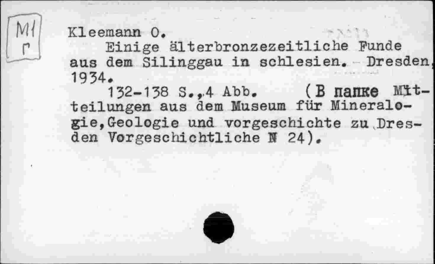 ﻿Kleemann О.
Einige älterbronzezeitliche Funde aus dem Silinggau in Schlesien. Dresden 1934.
132-138 S.,.4 Abb. (В папке Mitteilungen aus dem Museum für Mineralogie, Geologie und Vorgeschichte zu.Dresden Vorgeschichtliche її 24).